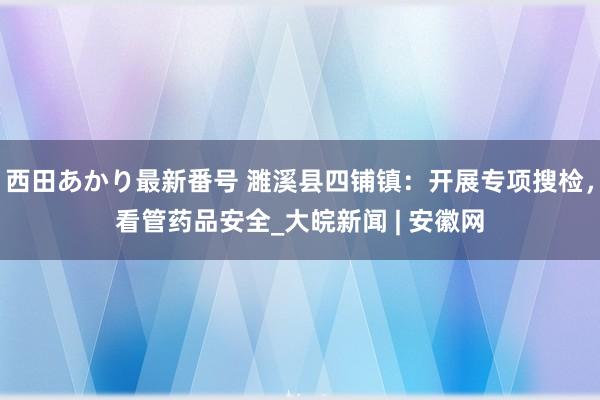 西田あかり最新番号 濉溪县四铺镇：开展专项搜检，看管药品安全_大皖新闻 | 安徽网