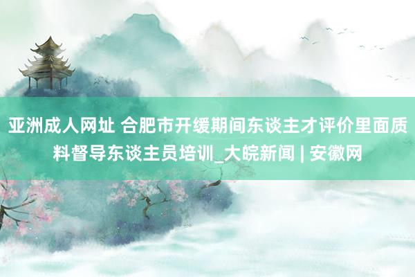 亚洲成人网址 合肥市开缓期间东谈主才评价里面质料督导东谈主员培训_大皖新闻 | 安徽网