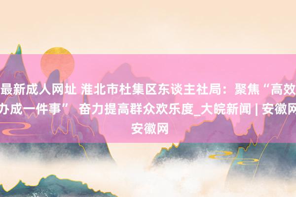 最新成人网址 淮北市杜集区东谈主社局：聚焦“高效办成一件事”  奋力提高群众欢乐度_大皖新闻 | 安徽网