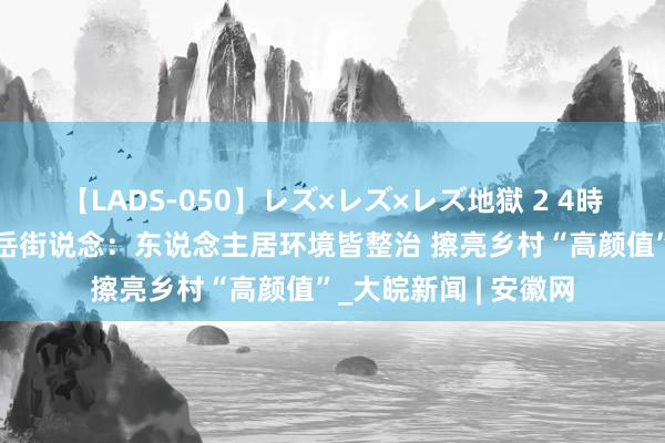 【LADS-050】レズ×レズ×レズ地獄 2 4時間 淮北市杜集区高岳街说念：东说念主居环境皆整治 擦亮乡村“高颜值”_大皖新闻 | 安徽网