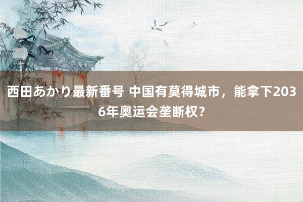 西田あかり最新番号 中国有莫得城市，能拿下2036年奥运会垄断权？