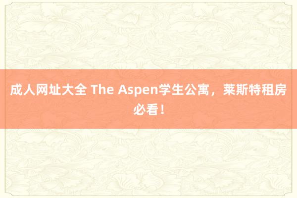 成人网址大全 The Aspen学生公寓，莱斯特租房必看！