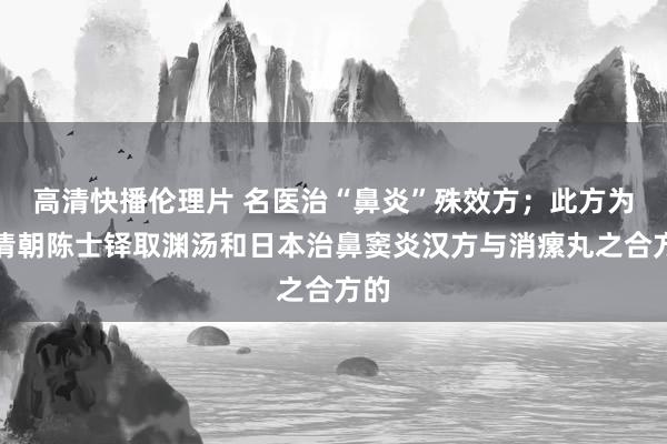 高清快播伦理片 名医治“鼻炎”殊效方；此方为，清朝陈士铎取渊汤和日本治鼻窦炎汉方与消瘰丸之合方的