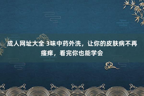 成人网址大全 3味中药外洗，让你的皮肤病不再瘙痒，看完你也能学会