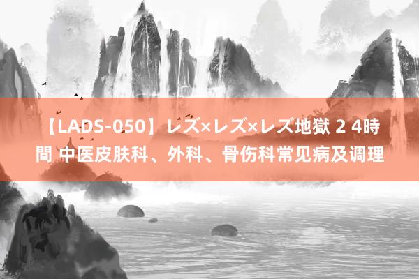 【LADS-050】レズ×レズ×レズ地獄 2 4時間 中医皮肤科、外科、骨伤科常见病及调理