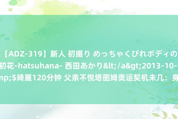 【ADZ-319】新人 初撮り めっちゃくびれボディの癒し系ガール 初花-hatsuhana- 西田あかり</a>2013-10-11KUKI&$綺麗120分钟 父亲不悦塔图姆奥运契机未几：身为又名拔擢 我搞不解白怎么回事