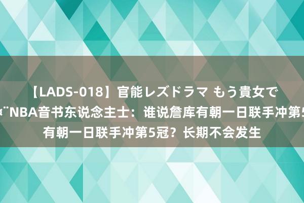 【LADS-018】官能レズドラマ もう貴女でしかイケない ?NBA音书东说念主士：谁说詹库有朝一日联手冲第5冠？长期不会发生