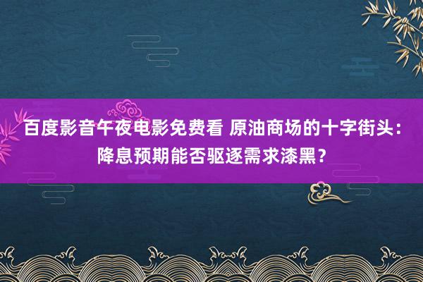 百度影音午夜电影免费看 原油商场的十字街头：降息预期能否驱逐需求漆黑？