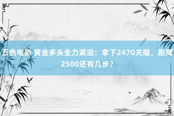 五色电影 黄金多头全力紧迫：拿下2470关隘，距离2500还有几步？