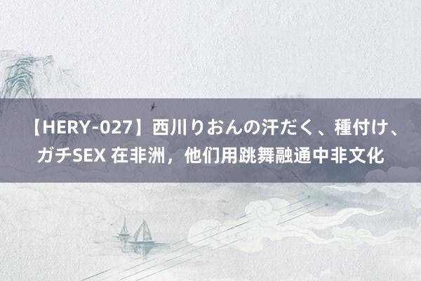 【HERY-027】西川りおんの汗だく、種付け、ガチSEX 在非洲，他们用跳舞融通中非文化