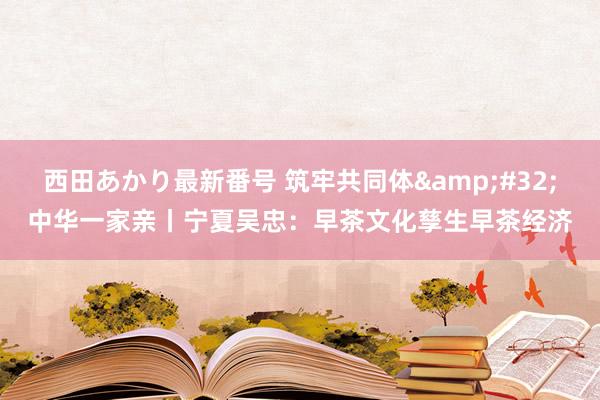 西田あかり最新番号 筑牢共同体&#32;中华一家亲丨宁夏吴忠：早茶文化孳生早茶经济