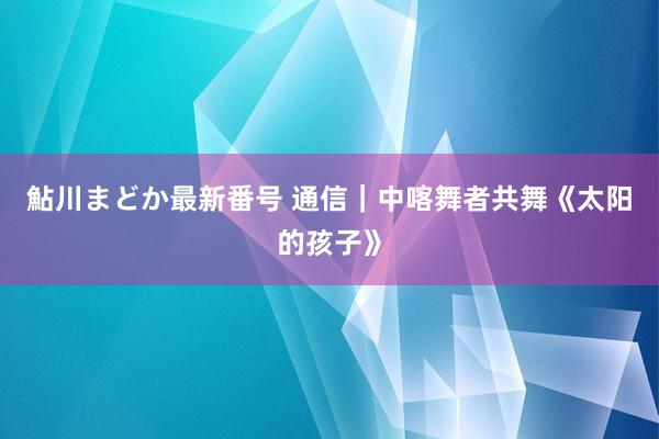 鮎川まどか最新番号 通信｜中喀舞者共舞《太阳的孩子》