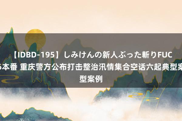 【IDBD-195】しみけんの新人ぶった斬りFUCK 6本番 重庆警方公布打击整治汛情集合空话六起典型案例