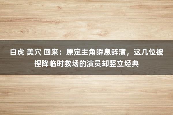 白虎 美穴 回来：原定主角瞬息辞演，这几位被捏降临时救场的演员却竖立经典