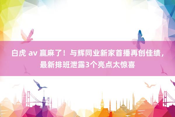 白虎 av 赢麻了！与辉同业新家首播再创佳绩，最新排班泄露3个亮点太惊喜