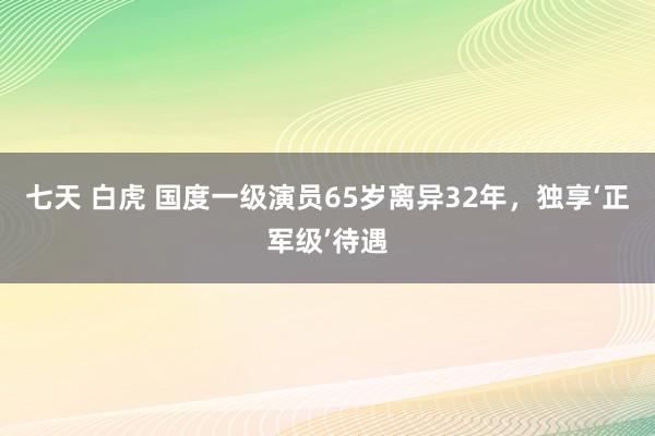 七天 白虎 国度一级演员65岁离异32年，独享‘正军级’待遇