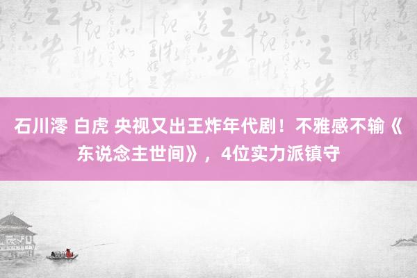 石川澪 白虎 央视又出王炸年代剧！不雅感不输《东说念主世间》，4位实力派镇守