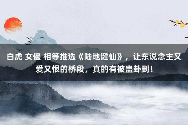 白虎 女優 相等推选《陆地键仙》，让东说念主又爱又恨的桥段，真的有被蛊卦到！