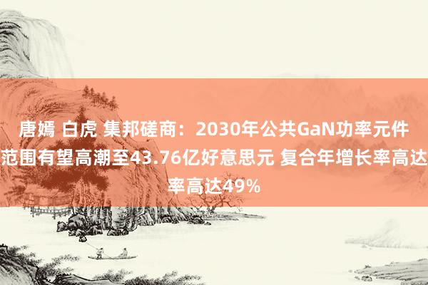 唐嫣 白虎 集邦磋商：2030年公共GaN功率元件市集范围有望高潮至43.76亿好意思元 复合年增长率高达49%