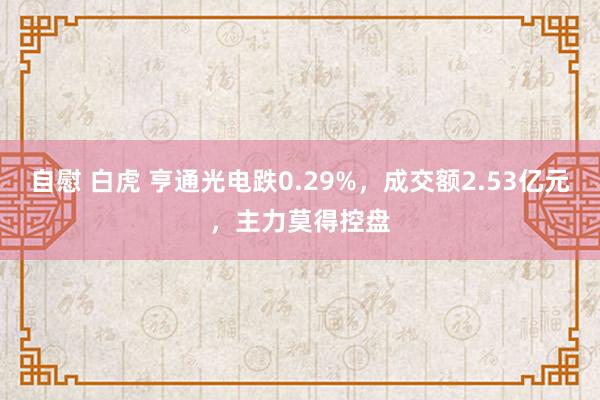 自慰 白虎 亨通光电跌0.29%，成交额2.53亿元，主力莫得控盘