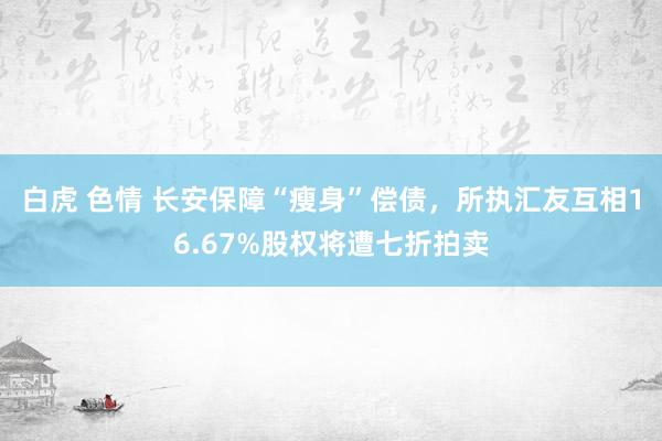 白虎 色情 长安保障“瘦身”偿债，所执汇友互相16.67%股权将遭七折拍卖