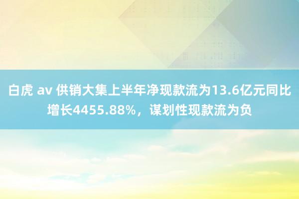 白虎 av 供销大集上半年净现款流为13.6亿元同比增长4455.88%，谋划性现款流为负