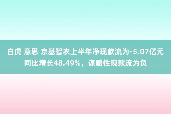 白虎 意思 京基智农上半年净现款流为-5.07亿元同比增长48.49%，谋略性现款流为负