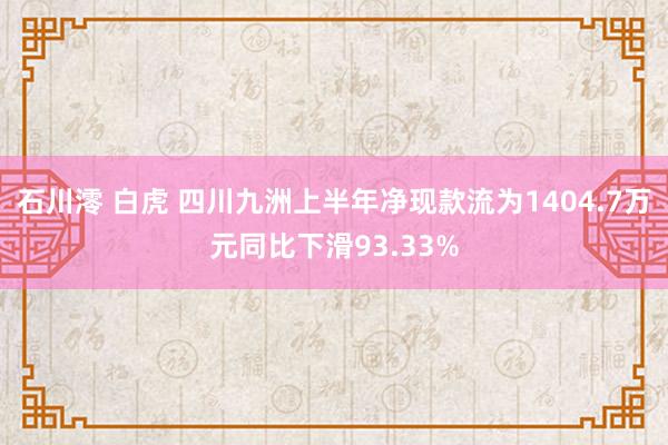 石川澪 白虎 四川九洲上半年净现款流为1404.7万元同比下滑93.33%