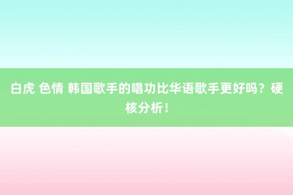 白虎 色情 韩国歌手的唱功比华语歌手更好吗？硬核分析！