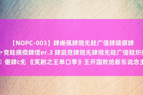 【NOPC-003】銉嶃偑銉戙兂銈广儓銉曘偋銉嗐偅銉冦偡銉ャ儫銉ャ兗銈搞偄銉燰er.3 銉庛兗銉戙兂銉戙兂銈广儓銈炽儸銈偡銉с兂 《笑剧之王单口季》王开国败给新东说念主，东北老妹朝笑足球指引员炸场