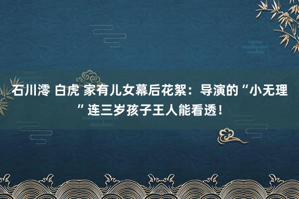 石川澪 白虎 家有儿女幕后花絮：导演的“小无理”连三岁孩子王人能看透！