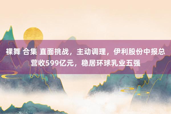 裸舞 合集 直面挑战，主动调理，伊利股份中报总营收599亿元，稳居环球乳业五强