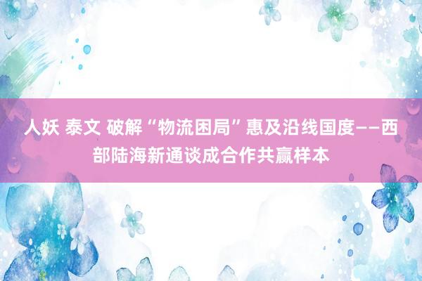 人妖 泰文 破解“物流困局”惠及沿线国度——西部陆海新通谈成合作共赢样本