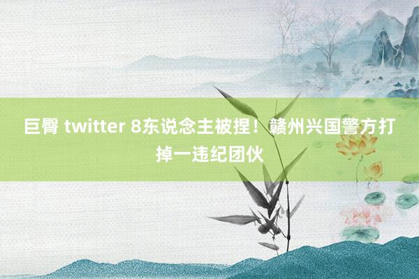 巨臀 twitter 8东说念主被捏！赣州兴国警方打掉一违纪团伙