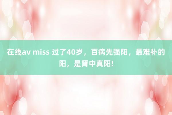 在线av miss 过了40岁，百病先强阳，最难补的阳，是肾中真阳!