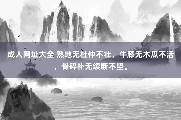 成人网址大全 熟地无杜仲不壮，牛膝无木瓜不活，骨碎补无续断不坚。