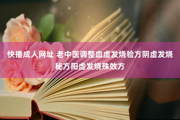 快播成人网址 老中医调整血虚发烧验方阴虚发烧秘方阳虚发烧殊效方