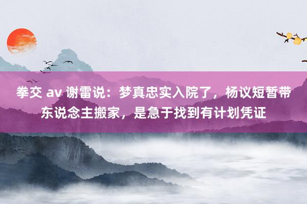 拳交 av 谢雷说：梦真忠实入院了，杨议短暂带东说念主搬家，是急于找到有计划凭证