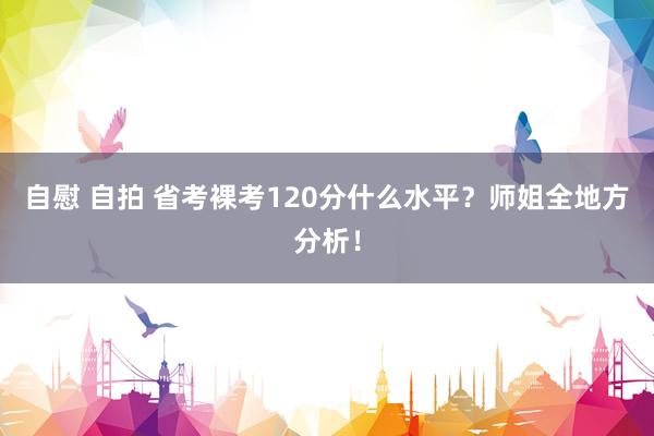 自慰 自拍 省考裸考120分什么水平？师姐全地方分析！