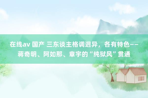 在线av 国产 三东谈主格调迥异，各有特色——蒋奇明、阿如那、章宇的“纯狱风”贯通