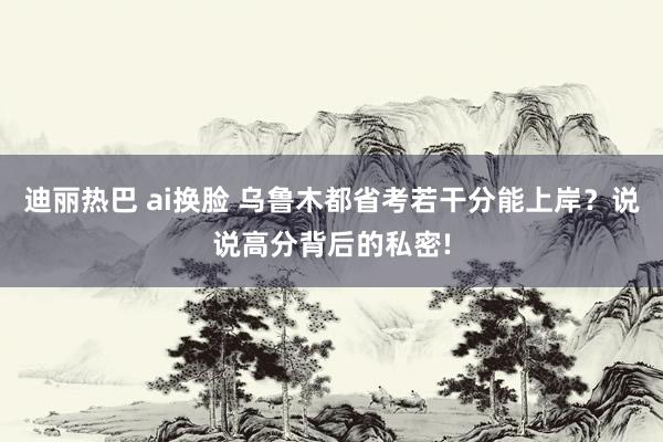 迪丽热巴 ai换脸 乌鲁木都省考若干分能上岸？说说高分背后的私密!