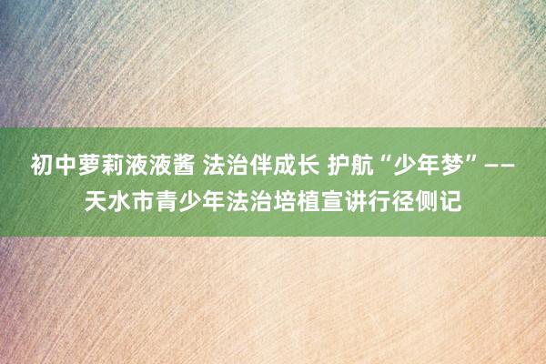 初中萝莉液液酱 法治伴成长 护航“少年梦”——天水市青少年法治培植宣讲行径侧记