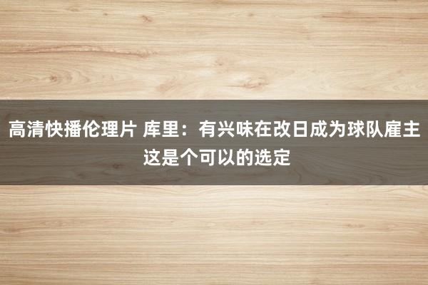 高清快播伦理片 库里：有兴味在改日成为球队雇主 这是个可以的选定