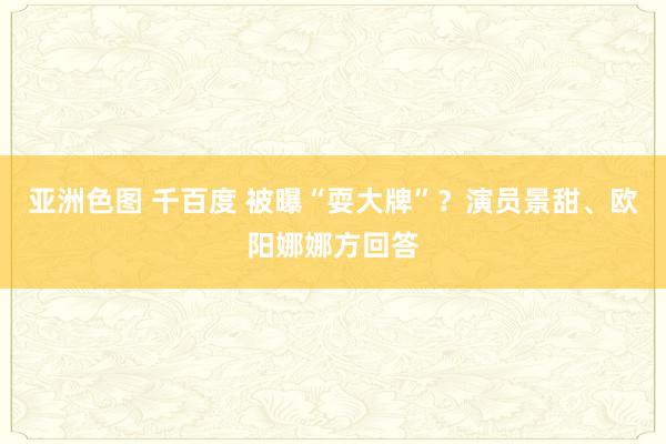 亚洲色图 千百度 被曝“耍大牌”？演员景甜、欧阳娜娜方回答