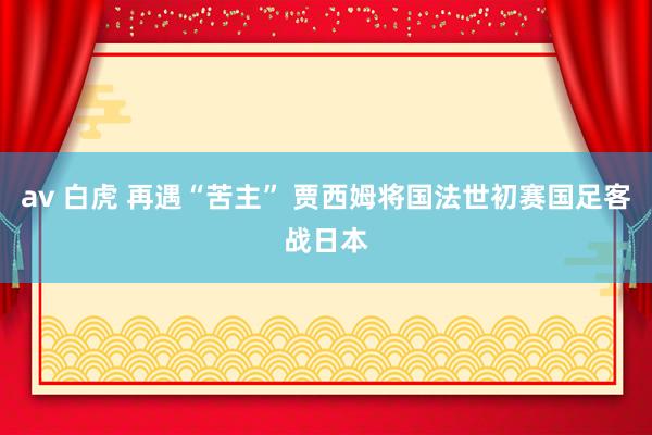 av 白虎 再遇“苦主” 贾西姆将国法世初赛国足客战日本