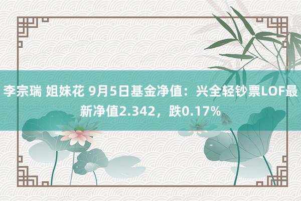 李宗瑞 姐妹花 9月5日基金净值：兴全轻钞票LOF最新净值2.342，跌0.17%