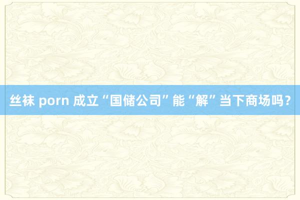 丝袜 porn 成立“国储公司”能“解”当下商场吗？