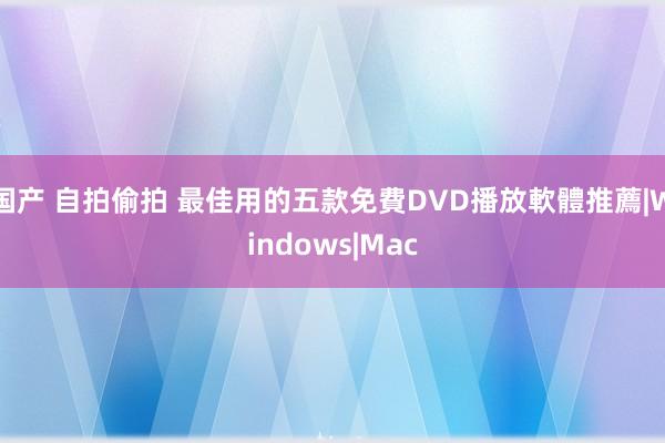 国产 自拍偷拍 最佳用的五款免費DVD播放軟體推薦|Windows|Mac