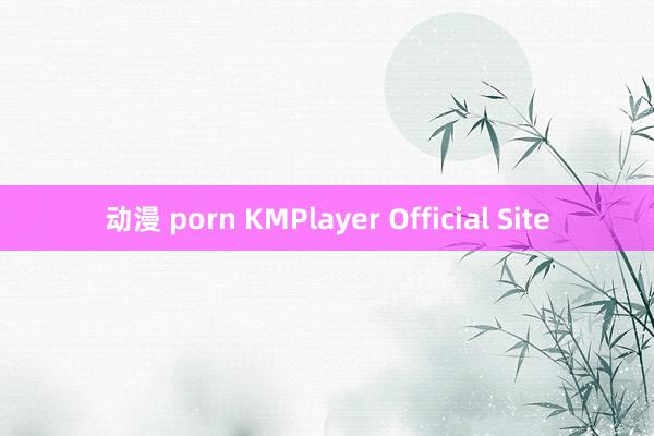 动漫 porn KMPlayer Official Site