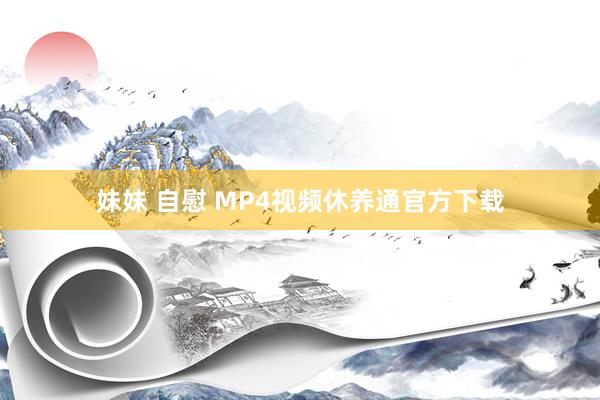 妹妹 自慰 MP4视频休养通官方下载